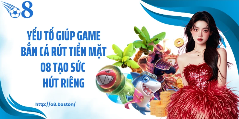 Yếu tố giúp game bắn cá rút tiền mặt O8 tạo sức hút riêng